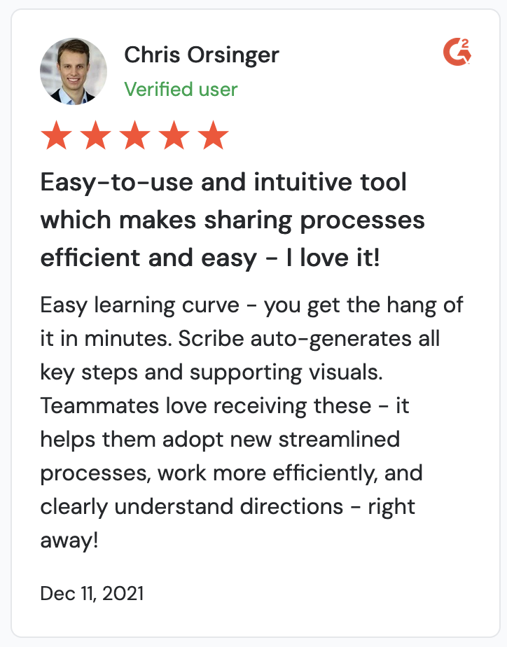 A screenshot of a Scribe review. It reads, “Easy-to-use and intuitive tool which makes sharing processes efficient and easy - I love it! Easy learning curve - you get the hang of it in minutes. Scribe auto-generates all key steps and supporting visuals. Teammates love receiving these - it helps them adopt new streamlined processes, work more efficiently, and clearly understand directions - right away!”