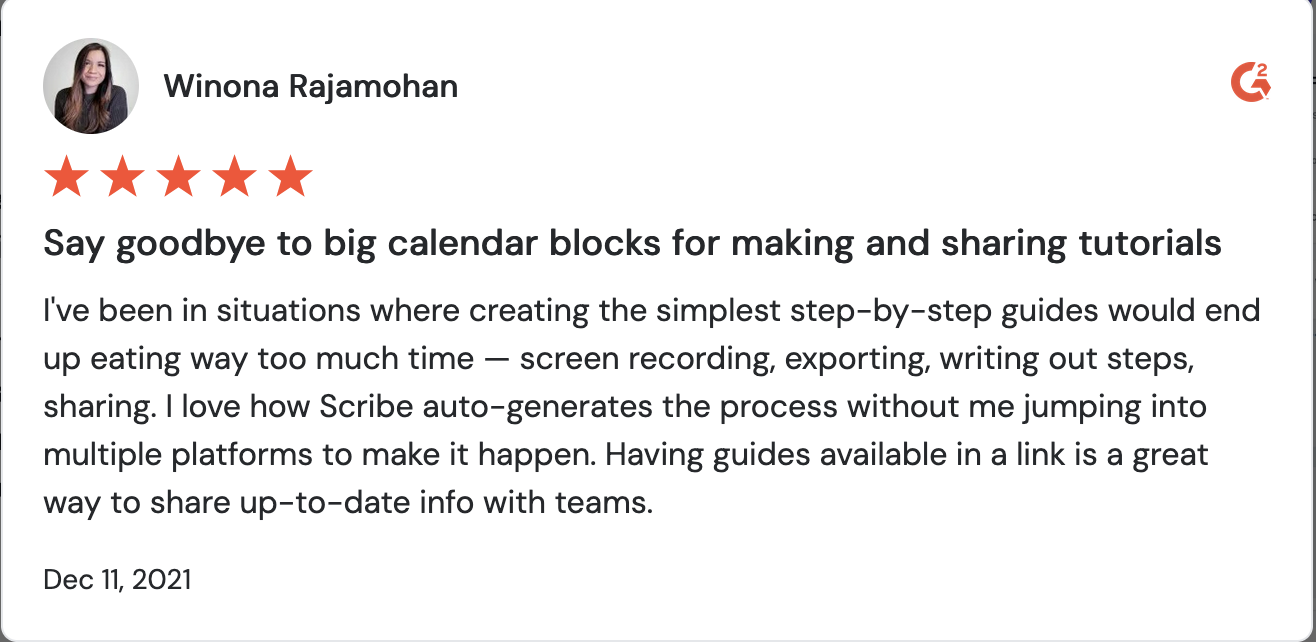 A screenshot of a Scribe review. It reads, “Say goodbye to big calendar blocks for making and sharing tutorials. I've been in situations where creating the simplest step-by-step guides would end up eating way too much time — screen recording, exporting, writing out steps, sharing. I love how Scribe auto-generates the process without me jumping into multiple platforms to make it happen. Having guides available in a link is a great way to share up-to-date info with teams.”